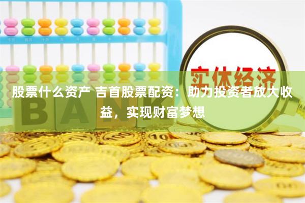 股票什么资产 吉首股票配资：助力投资者放大收益，实现财富梦想