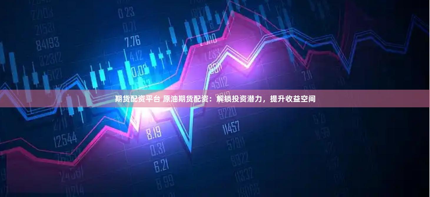 期货配资平台 原油期货配资：解锁投资潜力，提升收益空间