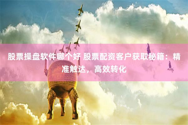 股票操盘软件哪个好 股票配资客户获取秘籍：精准触达，高效转化