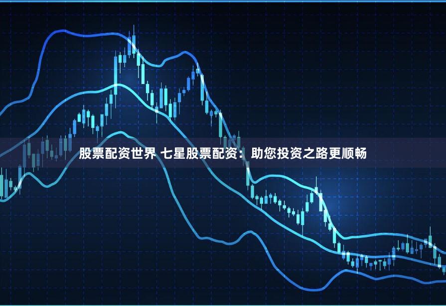股票配资世界 七星股票配资：助您投资之路更顺畅