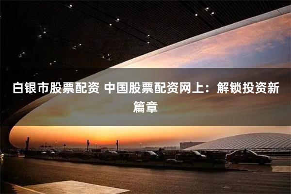 白银市股票配资 中国股票配资网上：解锁投资新篇章