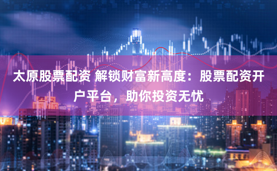太原股票配资 解锁财富新高度：股票配资开户平台，助你投资无忧