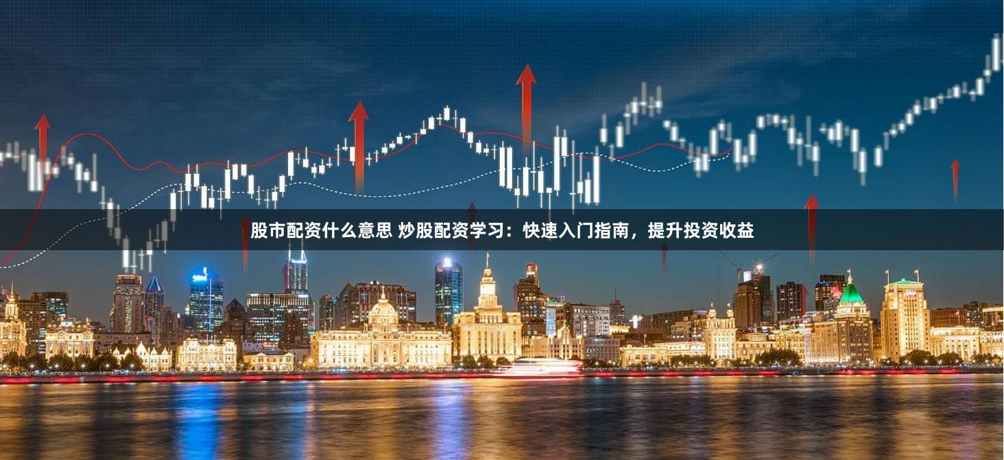 股市配资什么意思 炒股配资学习：快速入门指南，提升投资收益