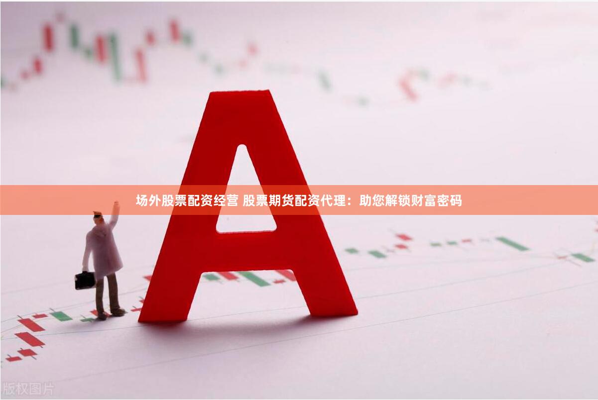 场外股票配资经营 股票期货配资代理：助您解锁财富密码