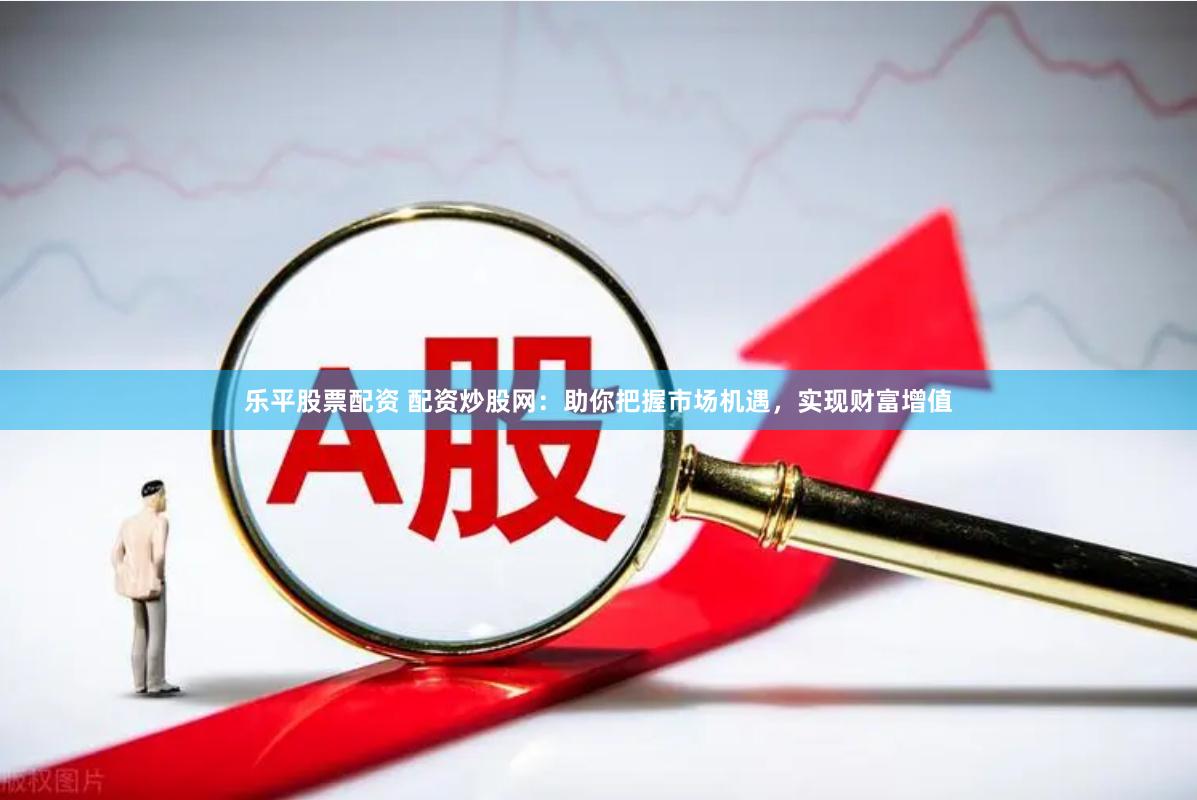 乐平股票配资 配资炒股网：助你把握市场机遇，实现财富增值