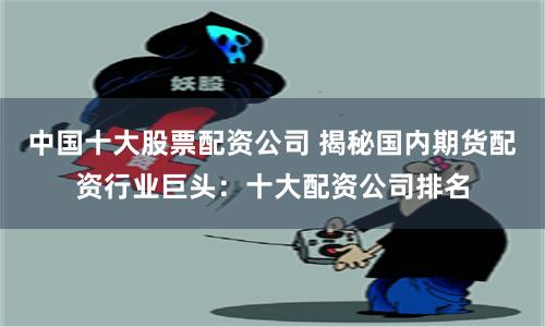 中国十大股票配资公司 揭秘国内期货配资行业巨头：十大配资公司排名