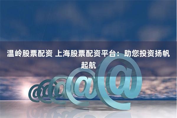 温岭股票配资 上海股票配资平台：助您投资扬帆起航
