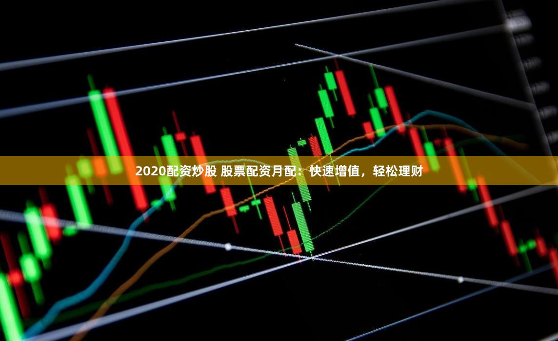 2020配资炒股 股票配资月配:快速增值,轻松理财