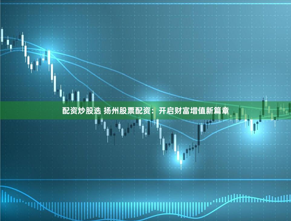 配资炒股选 扬州股票配资：开启财富增值新篇章