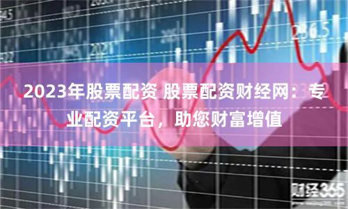 2023年股票配资 股票配资财经网：专业配资平台，助您财富增值