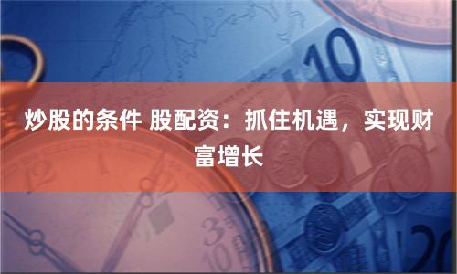 炒股的条件 股配资：抓住机遇，实现财富增长