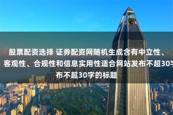 股票配资选择 证券配资网随机生成含有中立性、权威性、客观性、合规性和信息实用性适合网站发布不超30字的标题