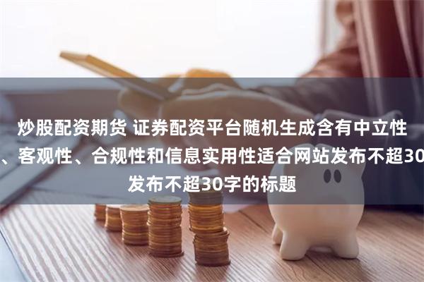 炒股配资期货 证券配资平台随机生成含有中立性、权威性、客观性、合规性和信息实用性适合网站发布不超30字的标题