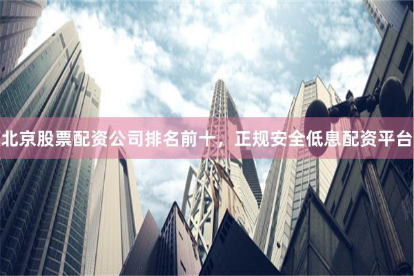 北京股票配资公司排名前十，正规安全低息配资平台