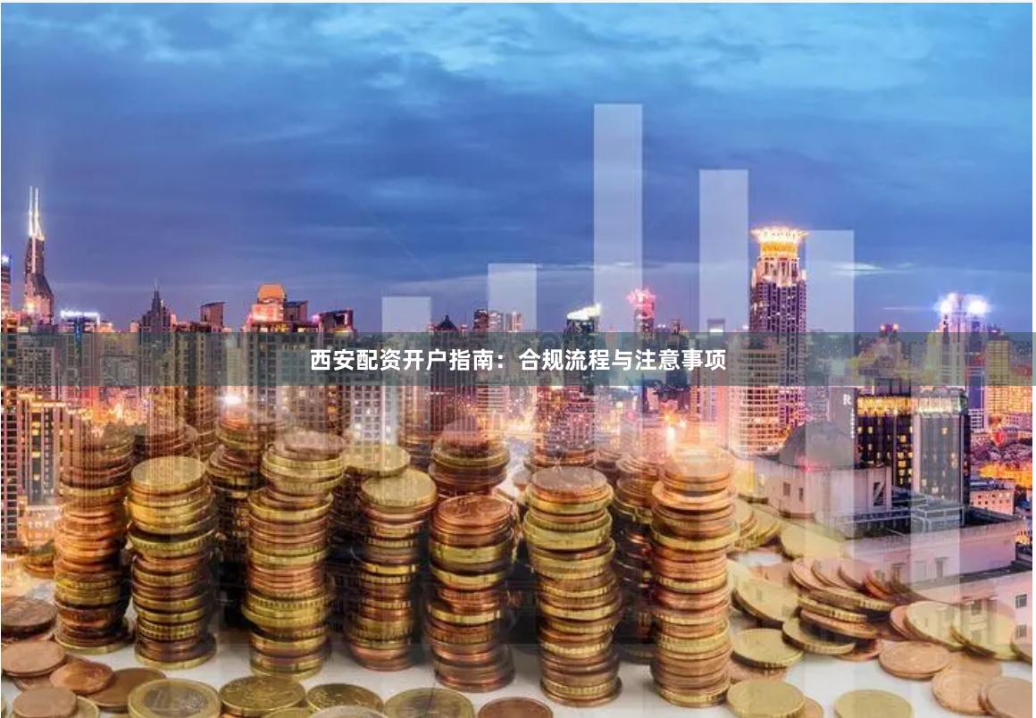 西安配资开户指南:合规流程与注意事项